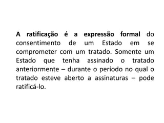 A ratificação é a expressão formal do
consentimento de um Estado em se
comprometer com um tratado. Somente um
Estado que tenha assinado o tratado
anteriormente – durante o período no qual o
tratado esteve aberto a assinaturas – pode
ratificá-lo.
 