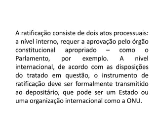 A ratificação consiste de dois atos processuais:
a nível interno, requer a aprovação pelo órgão
constitucional apropriado – como o
Parlamento, por exemplo. A nível
internacional, de acordo com as disposições
do tratado em questão, o instrumento de
ratificação deve ser formalmente transmitido
ao depositário, que pode ser um Estado ou
uma organização internacional como a ONU.
 