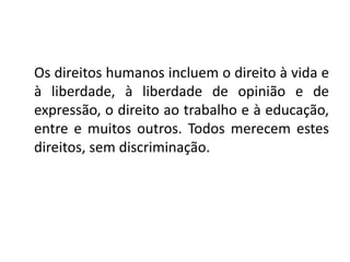 Os direitos humanos incluem o direito à vida e
à liberdade, à liberdade de opinião e de
expressão, o direito ao trabalho e à educação,
entre e muitos outros. Todos merecem estes
direitos, sem discriminação.
 