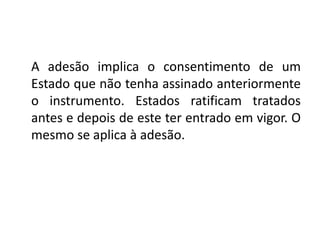 A adesão implica o consentimento de um
Estado que não tenha assinado anteriormente
o instrumento. Estados ratificam tratados
antes e depois de este ter entrado em vigor. O
mesmo se aplica à adesão.
 