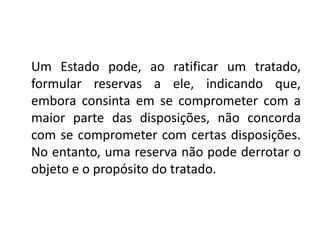 Um Estado pode, ao ratificar um tratado,
formular reservas a ele, indicando que,
embora consinta em se comprometer com a
maior parte das disposições, não concorda
com se comprometer com certas disposições.
No entanto, uma reserva não pode derrotar o
objeto e o propósito do tratado.
 