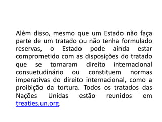 Além disso, mesmo que um Estado não faça
parte de um tratado ou não tenha formulado
reservas, o Estado pode ainda estar
comprometido com as disposições do tratado
que se tornaram direito internacional
consuetudinário ou constituem normas
imperativas do direito internacional, como a
proibição da tortura. Todos os tratados das
Nações Unidas estão reunidos em
treaties.un.org.
 