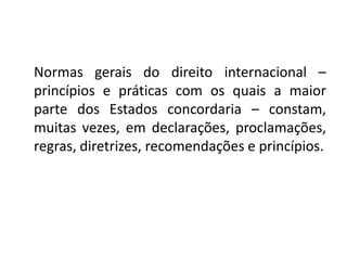 Normas gerais do direito internacional –
princípios e práticas com os quais a maior
parte dos Estados concordaria – constam,
muitas vezes, em declarações, proclamações,
regras, diretrizes, recomendações e princípios.
 