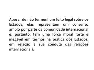 Apesar de não ter nenhum feito legal sobre os
Estados, elas representam um consenso
amplo por parte da comunidade internacional
e, portanto, têm uma força moral forte e
inegável em termos na prática dos Estados,
em relação a sua conduta das relações
internacionais.
 