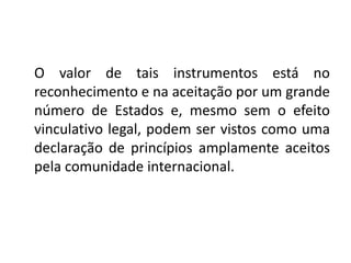 O valor de tais instrumentos está no
reconhecimento e na aceitação por um grande
número de Estados e, mesmo sem o efeito
vinculativo legal, podem ser vistos como uma
declaração de princípios amplamente aceitos
pela comunidade internacional.
 