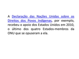 A Declaração das Nações Unidas sobre os
Direitos dos Povos Indígenas, por exemplo,
recebeu o apoio dos Estados Unidos em 2010,
o último dos quatro Estados-membros da
ONU que se opuseram a ela.
 