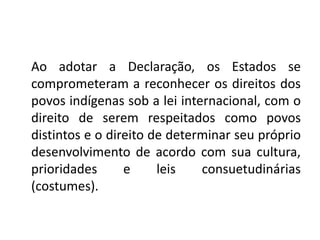 Ao adotar a Declaração, os Estados se
comprometeram a reconhecer os direitos dos
povos indígenas sob a lei internacional, com o
direito de serem respeitados como povos
distintos e o direito de determinar seu próprio
desenvolvimento de acordo com sua cultura,
prioridades e leis consuetudinárias
(costumes).
 
