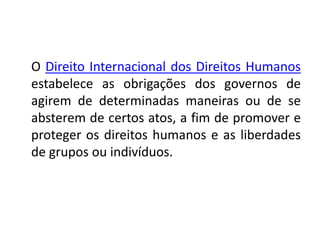 O Direito Internacional dos Direitos Humanos
estabelece as obrigações dos governos de
agirem de determinadas maneiras ou de se
absterem de certos atos, a fim de promover e
proteger os direitos humanos e as liberdades
de grupos ou indivíduos.
 