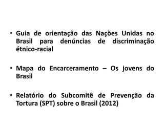 • Guia de orientação das Nações Unidas no
Brasil para denúncias de discriminação
étnico-racial
• Mapa do Encarceramento – Os jovens do
Brasil
• Relatório do Subcomitê de Prevenção da
Tortura (SPT) sobre o Brasil (2012)
 