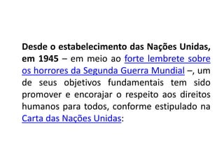 Desde o estabelecimento das Nações Unidas,
em 1945 – em meio ao forte lembrete sobre
os horrores da Segunda Guerra Mundial –, um
de seus objetivos fundamentais tem sido
promover e encorajar o respeito aos direitos
humanos para todos, conforme estipulado na
Carta das Nações Unidas:
 