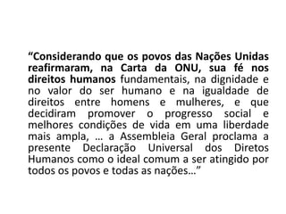 “Considerando que os povos das Nações Unidas
reafirmaram, na Carta da ONU, sua fé nos
direitos humanos fundamentais, na dignidade e
no valor do ser humano e na igualdade de
direitos entre homens e mulheres, e que
decidiram promover o progresso social e
melhores condições de vida em uma liberdade
mais ampla, … a Assembleia Geral proclama a
presente Declaração Universal dos Diretos
Humanos como o ideal comum a ser atingido por
todos os povos e todas as nações…”
 