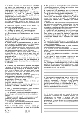 b) Os direitos humanos não são inalienáveis e também
não devem ser assegurados a todas as pessoas,
independentemente de sua origem social, raça, gênero,
nacionalidade e posicionamento político.
c) Os direitos humanos são alienáveis e não podem ser
assegurados a todas as pessoas, depende
exclusivamente da sua condição social, gênero,
nacionalidade ou opinião, somente.
d) Os direitos humanos são inalienáveis e não devem ser
assegurados a todas as pessoas, mas somente pessoas
com boas condições sociais, e que sejam de outra
nacionalidade e que tenha uma opinião política individual.
2. O conceito expresso no texto: “Esses direitos são
universais", isso significa haver
a) a desigualdade de direitos para todos os indivíduos.
b) a igualdade de deveres para todos os indivíduos.
c) a igualdade de direitos para todos os indivíduos
d) o não cumprimento dos nossos deveres, pois só temos
direitos.
3. A Declaração Universal dos Direitos Humanos (DUDH)
é um documento de suma relevância, ou seja, de extrema
importância. Por quê?
a) Porque garante os direitos fundamentais de todos os
seres humanos, mas não estabelece os princípios básicos
que devem reger as relações entre os indivíduos.
b) Por que visa garantir os direitos fundamentais de todos
os seres humanos, pois estabelece os princípios básicos
que devem reger as relações entre os indivíduos
c) Porque promove a discussão dos direitos que não são
fundamentais para os seres humanos, além disso, não
estabelece os princípios básicos para garantir as relações
entre os indivíduos.
d) Porque corrompe os direitos de todos os seres
humanos, ao mesmo tempo que não estabelece os
princípios básicos que devem estreitar as relações entre
os indivíduos
4. De acordo com a Declaração Universal dos Direitos
Humanos, é indiscutível a importância dos princípios
fundamentais que devem guiar as interações entre os
seres humanos. Desse modo, assinale a opção correta
que descreve a relevância dos benefícios que essas
interações podem trazer para a sociedade.
a) Estabelece os princípios básicos que promovem a
desigualdade e a falta de liberdade para todos.
b) Estabelece os princípios éticos que promovem apenas
a igualdade e o respeito para todos.
c) Estabelece os princípios básicos e éticos que
promovem apenas a liberdade.
d) Estabelece os princípios básicos que promovem a
igualdade, a liberdade e a dignidade de todos.
5. Sobre a Declaração Universal dos Direitos Humanos,
assinale (V) para verdadeiro e (F) para falso.
( ) A Declaração Universal dos Direitos Humanos é um
documento que delimita os direitos fundamentais do ser
humano.
( ) Lista direitos cujo respeito e observância universal
devem ser promovidos pelos Estados-Membros da
Organização das Nações Unidas.
( ) Criado em 1938, a Declaração foi assinada à época
pelos mais de 150 Estados-Membros da ONU.
Avalie as afirmações acima e marque a opção que
corresponda, na devida ordem, ao acerto ou erro de cada
uma:
a) V, V, F b) V, F, F
c) F, V, F d) F, F, V
6. Em qual ano a Declaração Universal dos Direitos
Humanos foi oficialmente divulgada ao mundo? E quais
foram os benefícios que ela trouxe?
a) Publicada em 1789, estabeleceu princípios universais
que devem ser respeitados, além disso, influenciou na
criação de legislações nacionais e internacionais.
b) Publicada em 1888, estabeleceu princípios
internacionais que devem ser respeitados por todos os
países, bem como a formação de instituições e
organizações voltadas para a proteção dos direitos
humanos.
c) Publicada em 1949, estabeleceu princípios nacionais
que devem ser respeitados por todos os países, visto que
influenciou a criação de legislações, bem como a
formação de instituições e organizações governamentais
voltadas para a proteção dos direitos humanos.
d) Publicada em 1948, estabeleceu princípios universais
que devem ser respeitados por todos os países, além
disso, influenciou a criação de legislações nacionais e
internacionais, bem como a formação de instituições e
organizações voltadas para a proteção dos direitos
humanos.
7. A respeito dos Direitos Humanos é correto afirmar que
são fundamentais para o desenvolvimento da cidadania
porque eles visam garantir:
a) que aqueles que cometem crimes ou lesem aos menos
favorecidos sejam protegidos pelo Estado.
b) às camadas sociais mais favorecidas um ambiente
estável e seguro, enquanto os demais sofrem com a falta
de cuidados.
c) o direito à vida, à liberdade, ao trabalho e à educação;
sem discriminação.
d) que todos os seres humanos cumpram as leis
estabelecidas, mas não cumpra com seus deveres.
8. “A defesa e a promoção dos direitos humanos no Brasil
são fundamentais para assegurar uma sociedade justa e
igualitária”. De acordo com a informação do texto, o que é
necessário para fortalecer o argumento do autor para
alcançar plenamente essa garantia?
______________________________________________
______________________________________________
______________________________________________
______________________________________________
______________________________________________
9. “Os direitos humanos não são apenas teóricos, mas
também têm um aspecto prático. Eles exigem que
governos, instituições e indivíduos tomem medidas
concretas para garantir o respeito, a proteção e a
realização desses direitos em todas as esferas da vida...”.
Consoante o texto, quais são as áreas em que os direitos
humanos devem exercer sua influência?
______________________________________________
______________________________________________
______________________________________________
10. Os direitos humanos são um assunto de extrema
importância e relevância na sociedade moderna. Ao
mergulharmos na leitura, é evidente que eles
desempenham um papel fundamental na nossa
autoavaliação e comportamento em sociedade. Através
dessa exploração, faça um resumo de aprofundamento
sobre o tema.
______________________________________________
______________________________________________
______________________________________________
______________________________________________
______________________________________________
 