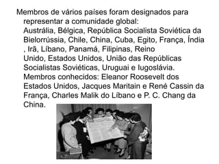 Membros de vários países foram designados para
representar a comunidade global:
Austrália, Bélgica, República Socialista Soviética da
Bielorrússia, Chile, China, Cuba, Egito, França, Índia
, Irã, Líbano, Panamá, Filipinas, Reino
Unido, Estados Unidos, União das Repúblicas
Socialistas Soviéticas, Uruguai e Iugoslávia.
Membros conhecidos: Eleanor Roosevelt dos
Estados Unidos, Jacques Maritain e René Cassin da
França, Charles Malik do Líbano e P. C. Chang da
China.