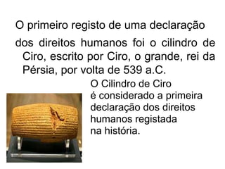 O primeiro registo de uma declaração
dos direitos humanos foi o cilindro de
Ciro, escrito por Ciro, o grande, rei da
Pérsia, por volta de 539 a.C.
O Cilindro de Ciro
é considerado a primeira
declaração dos direitos
humanos registada
na história.