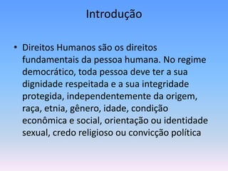 Introdução

• Direitos Humanos são os direitos
  fundamentais da pessoa humana. No regime
  democrático, toda pessoa deve ter a sua
  dignidade respeitada e a sua integridade
  protegida, independentemente da origem,
  raça, etnia, gênero, idade, condição
  econômica e social, orientação ou identidade
  sexual, credo religioso ou convicção política
 