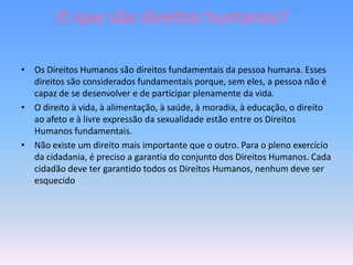 O que são direitos humanos?

• Os Direitos Humanos são direitos fundamentais da pessoa humana. Esses
  direitos são considerados fundamentais porque, sem eles, a pessoa não é
  capaz de se desenvolver e de participar plenamente da vida.
• O direito à vida, à alimentação, à saúde, à moradia, à educação, o direito
  ao afeto e à livre expressão da sexualidade estão entre os Direitos
  Humanos fundamentais.
• Não existe um direito mais importante que o outro. Para o pleno exercício
  da cidadania, é preciso a garantia do conjunto dos Direitos Humanos. Cada
  cidadão deve ter garantido todos os Direitos Humanos, nenhum deve ser
  esquecido
 