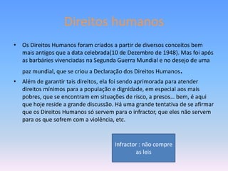 Direitos humanos
• Os Direitos Humanos foram criados a partir de diversos conceitos bem
  mais antigos que a data celebrada(10 de Dezembro de 1948). Mas foi após
  as barbáries vivenciadas na Segunda Guerra Mundial e no desejo de uma
   paz mundial, que se criou a Declaração dos Direitos Humanos.
• Além de garantir tais direitos, ela foi sendo aprimorada para atender
  direitos mínimos para a população e dignidade, em especial aos mais
  pobres, que se encontram em situações de risco, a presos… bem, é aqui
  que hoje reside a grande discussão. Há uma grande tentativa de se afirmar
  que os Direitos Humanos só servem para o infractor, que eles não servem
  para os que sofrem com a violência, etc.


                                     Infractor : não compre
                                             as leis
 