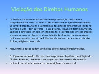 Violação dos Direitos Humanos
•   Os Direitos Humanos fundamentam-se na preservação da vida e sua
    integridade física, moral e social. A vida humana em sua plenitude manifesta-
    se como liberdade. Assim, a transgressão dos direitos fundamentais incide no
    que viola a vida – bem supremo – e sua pujança, a qual, em termos humanos,
    significa o direito de ser e de ser diferente, ter a liberdade de ter suas próprias
    crenças, bem como não sofrer discA violação dos Direitos Humanos atinge
    muito mais aqueles que são excluídos socialmente ou pertencem a minorias
    étnicas, religiosas ou sexuais.

•   Mas, em tese, todos podem ter os seus direitos fundamentais violados.

•   Os tópicos ora arrolados têm por escopo apresentar hipóteses de violação dos
    Direitos Humanos, bem como seus respectivos mecanismos de proteção
•   riminação em virtude de raça, cor ou condição etária ou sexual.
 