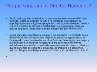 Porque surgiram os Direitos Humanos?

• Sendo assim, podemos considerar, que numa primeira circunstância os
  Direitos Humanos surgiram devido à necessidade de protecção da
  população perante a acção e a prepotência do Estado sobre eles, ou seja,
  era uma maneira de afirmar a estabilidade e a segurança perante os
  abusos de poder, sendo estes direitos designados por “direitos de”.

• Numa segunda circunstância, em que a preocupação e o combate pelos
  direitos humanos atendem uma visão mais positiva da governação do
  Estado e do cumprimento das suas funções, que eram agora de assegurar
  as condições e os recursos necessários para que cada um se torne
  indivíduo e membro da comunidade, e é neste sentido que nos referimos
  quando lutamos pelo direito á educação, ao trabalho e à assistência
  médica. São por isso designados como “direitos a” ou “direitos-créditos”.

•
 