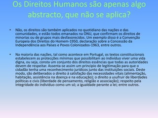 Os Direitos Humanos são apenas algo
        abstracto, que não se aplica?
•   Não, os direitos são também aplicados no quotidiano das nações e das
    comunidades, e estão todos emanados na ONU, que confirmam os direitos de
    minorias ou de grupos mais desfavorecidos. Um exemplo disso é a Convenção
    Europeia dos Direitos do Homem-1950, declaração sobre a Concessão da
    Independência aos Países e Povos Colonizados-1963, entre outros.

•   Na maioria das nações, tal como acontece em Portugal, os textos constitucionais
    estabelecem as protecções mínimas que possibilitam ao indivíduo viver uma vida
    digna, ou seja, consta um conjunto dos direitos essências que todas as autoridades
    devem de respeitar. Assenta-se assim um principio de legitimação para que o
    cidadão tenha uma reconhecimento jurídicos junto das instituições sociais. Deste
    modo, são deliberados o direito á satisfação das necessidades vitais (alimentação,
    habitação, assistência na doença e na educação); o direito a usufruir de liberdades
    políticas e civis (liberdade de pensamento, religião e associação); respeito pela
    integridade do indivíduo como um só; a igualdade perante a lei; entre outros.
 