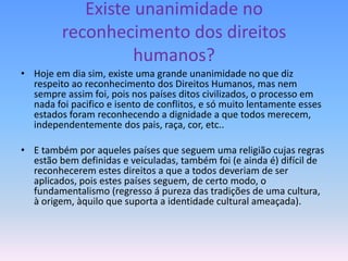 Existe unanimidade no
         reconhecimento dos direitos
                   humanos?
• Hoje em dia sim, existe uma grande unanimidade no que diz
  respeito ao reconhecimento dos Direitos Humanos, mas nem
  sempre assim foi, pois nos países ditos civilizados, o processo em
  nada foi pacifico e isento de conflitos, e só muito lentamente esses
  estados foram reconhecendo a dignidade a que todos merecem,
  independentemente dos pais, raça, cor, etc..

• E também por aqueles países que seguem uma religião cujas regras
  estão bem definidas e veiculadas, também foi (e ainda é) difícil de
  reconhecerem estes direitos a que a todos deveriam de ser
  aplicados, pois estes países seguem, de certo modo, o
  fundamentalismo (regresso á pureza das tradições de uma cultura,
  à origem, àquilo que suporta a identidade cultural ameaçada).
 