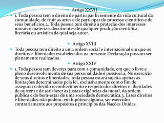  Artigo XXVII
 1. Toda pessoa tem o direito de participar livremente da vida cultural da
  comunidade, de fruir as artes e de participar do processo científico e de
  seus benefícios.2. Toda pessoa tem direito à proteção dos interesses
  morais e materiais decorrentes de qualquer produção científica,
  literária ou artística da qual seja autor.

                               Artigo XVIII
 Toda pessoa tem direito a uma ordem social e internacional em que os
  direitos e liberdades estabelecidos na presente Declaração possam ser
  plenamente realizados.
                               Artigo XXIV
 1. Toda pessoa tem deveres para com a comunidade, em que o livre e
  pleno desenvolvimento de sua personalidade é possível.2. No exercício
  de seus direitos e liberdades, toda pessoa estará sujeita apenas às
  limitações determinadas pela lei, exclusivamente com o fim de
  assegurar o devido reconhecimento e respeito dos direitos e liberdades
  de outrem e de satisfazer às justas exigências da moral, da ordem
  pública e do bem-estar de uma sociedade democrática.3. Esses direitos
  e liberdades não podem, em hipótese alguma, ser exercidos
  contrariamente aos propósitos e princípios das Nações Unidas.
 