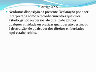  Artigo XXX
 Nenhuma disposição da presente Declaração pode ser
 interpretada como o reconhecimento a qualquer
 Estado, grupo ou pessoa, do direito de exercer
 qualquer atividade ou praticar qualquer ato destinado
 à destruição de quaisquer dos direitos e liberdades
 aqui estabelecidos.
 