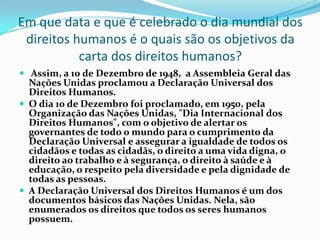 Em que data e que é celebrado o dia mundial dos
 direitos humanos é o quais são os objetivos da
           carta dos direitos humanos?
 Assim, a 10 de Dezembro de 1948, a Assembleia Geral das
  Nações Unidas proclamou a Declaração Universal dos
  Direitos Humanos.
 O dia 10 de Dezembro foi proclamado, em 1950, pela
  Organização das Nações Unidas, "Dia Internacional dos
  Direitos Humanos", com o objetivo de alertar os
  governantes de todo o mundo para o cumprimento da
  Declaração Universal e assegurar a igualdade de todos os
  cidadãos e todas as cidadãs, o direito a uma vida digna, o
  direito ao trabalho e à segurança, o direito à saúde e à
  educação, o respeito pela diversidade e pela dignidade de
  todas as pessoas.
 A Declaração Universal dos Direitos Humanos é um dos
  documentos básicos das Nações Unidas. Nela, são
  enumerados os direitos que todos os seres humanos
  possuem.
 
