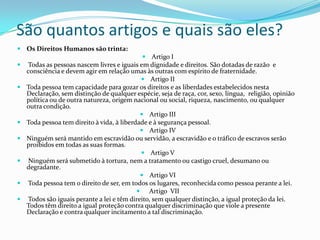 São quantos artigos e quais são eles?
 Os Direitos Humanos são trinta:
                                              Artigo I
   Todas as pessoas nascem livres e iguais em dignidade e direitos. São dotadas de razão e
    consciência e devem agir em relação umas às outras com espírito de fraternidade.
                                              Artigo II
   Toda pessoa tem capacidade para gozar os direitos e as liberdades estabelecidos nesta
    Declaração, sem distinção de qualquer espécie, seja de raça, cor, sexo, língua, religião, opinião
    política ou de outra natureza, origem nacional ou social, riqueza, nascimento, ou qualquer
    outra condição.
                                              Artigo III
   Toda pessoa tem direito à vida, à liberdade e à segurança pessoal.
                                              Artigo IV
   Ninguém será mantido em escravidão ou servidão, a escravidão e o tráfico de escravos serão
    proibidos em todas as suas formas.
                                              Artigo V
    Ninguém será submetido à tortura, nem a tratamento ou castigo cruel, desumano ou
    degradante.
                                              Artigo VI
   Toda pessoa tem o direito de ser, em todos os lugares, reconhecida como pessoa perante a lei.
                                             Artigo VII
   Todos são iguais perante a lei e têm direito, sem qualquer distinção, a igual proteção da lei.
    Todos têm direito a igual proteção contra qualquer discriminação que viole a presente
    Declaração e contra qualquer incitamento a tal discriminação.
 