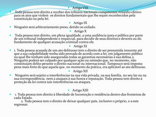  Artigo VIII
    Toda pessoa tem direito a receber dos tributos nacionais competentes remédio efetivo
    para os atos que violem os direitos fundamentais que lhe sejam reconhecidos pela
    constituição ou pela lei.
                                            Artigo IX
   Ninguém será arbitrariamente preso, detido ou exilado.
                                            Artigo X
    Toda pessoa tem direito, em plena igualdade, a uma audiência justa e pública por parte
    de um tribunal independente e imparcial, para decidir de seus direitos e deveres ou do
    fundamento de qualquer acusação criminal contra ele.
                                            Artigo XI
   1. Toda pessoa acusada de um ato delituoso tem o direito de ser presumida inocente até
    que a sua culpabilidade tenha sido provada de acordo com a lei, em julgamento público
    no qual lhe tenham sido asseguradas todas as garantias necessárias à sua defesa.2.
    Ninguém poderá ser culpado por qualquer ação ou omissão que, no momento, não
    constituíam delito perante o direito nacional ou internacional. Tampouco será imposta
    pena mais forte do que aquela que, no momento da prática, era aplicável ao ato delituoso.
                                           Artigo XII
    Ninguém será sujeito a interferências na sua vida privada, na sua família, no seu lar ou na
    sua correspondência, nem a ataques à sua honra e reputação. Toda pessoa tem direito à
    proteção da lei contra tais interferências ou ataques.

                                        Artigo XIII
 1. Toda pessoa tem direito à liberdade de locomoção e residência dentro das fronteiras de
  cada Estado.
       2. Toda pessoa tem o direito de deixar qualquer país, inclusive o próprio, e a este
  regressar.
 