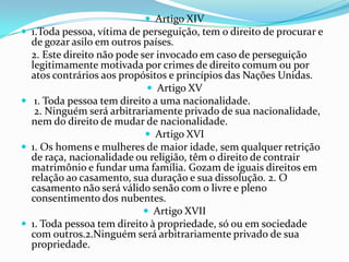  Artigo XIV
 1.Toda pessoa, vítima de perseguição, tem o direito de procurar e
  de gozar asilo em outros países.
  2. Este direito não pode ser invocado em caso de perseguição
  legitimamente motivada por crimes de direito comum ou por
  atos contrários aos propósitos e princípios das Nações Unidas.
                              Artigo XV
 1. Toda pessoa tem direito a uma nacionalidade.
   2. Ninguém será arbitrariamente privado de sua nacionalidade,
  nem do direito de mudar de nacionalidade.
                             Artigo XVI
 1. Os homens e mulheres de maior idade, sem qualquer retrição
  de raça, nacionalidade ou religião, têm o direito de contrair
  matrimônio e fundar uma família. Gozam de iguais direitos em
  relação ao casamento, sua duração e sua dissolução. 2. O
  casamento não será válido senão com o livre e pleno
  consentimento dos nubentes.
                             Artigo XVII
 1. Toda pessoa tem direito à propriedade, só ou em sociedade
  com outros.2.Ninguém será arbitrariamente privado de sua
  propriedade.
 