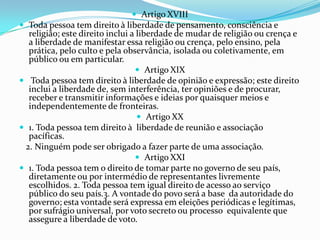  Artigo XVIII
 Toda pessoa tem direito à liberdade de pensamento, consciência e
  religião; este direito inclui a liberdade de mudar de religião ou crença e
  a liberdade de manifestar essa religião ou crença, pelo ensino, pela
  prática, pelo culto e pela observância, isolada ou coletivamente, em
  público ou em particular.
                                  Artigo XIX
 Toda pessoa tem direito à liberdade de opinião e expressão; este direito
  inclui a liberdade de, sem interferência, ter opiniões e de procurar,
  receber e transmitir informações e ideias por quaisquer meios e
  independentemente de fronteiras.
                                   Artigo XX
 1. Toda pessoa tem direito à liberdade de reunião e associação
  pacíficas.
 2. Ninguém pode ser obrigado a fazer parte de uma associação.
                                  Artigo XXI
 1. Toda pessoa tem o direito de tomar parte no governo de seu país,
  diretamente ou por intermédio de representantes livremente
  escolhidos. 2. Toda pessoa tem igual direito de acesso ao serviço
  público do seu país.3. A vontade do povo será a base da autoridade do
  governo; esta vontade será expressa em eleições periódicas e legítimas,
  por sufrágio universal, por voto secreto ou processo equivalente que
  assegure a liberdade de voto.
 