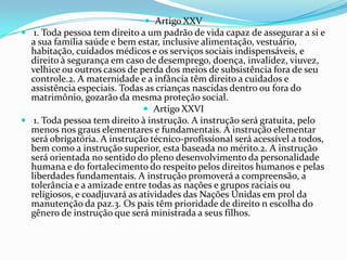  Artigo XXV
 1. Toda pessoa tem direito a um padrão de vida capaz de assegurar a si e
  a sua família saúde e bem estar, inclusive alimentação, vestuário,
  habitação, cuidados médicos e os serviços sociais indispensáveis, e
  direito à segurança em caso de desemprego, doença, invalidez, viuvez,
  velhice ou outros casos de perda dos meios de subsistência fora de seu
  controle.2. A maternidade e a infância têm direito a cuidados e
  assistência especiais. Todas as crianças nascidas dentro ou fora do
  matrimônio, gozarão da mesma proteção social.
                                Artigo XXVI
 1. Toda pessoa tem direito à instrução. A instrução será gratuita, pelo
  menos nos graus elementares e fundamentais. A instrução elementar
  será obrigatória. A instrução técnico-profissional será acessível a todos,
  bem como a instrução superior, esta baseada no mérito.2. A instrução
  será orientada no sentido do pleno desenvolvimento da personalidade
  humana e do fortalecimento do respeito pelos direitos humanos e pelas
  liberdades fundamentais. A instrução promoverá a compreensão, a
  tolerância e a amizade entre todas as nações e grupos raciais ou
  religiosos, e coadjuvará as atividades das Nações Unidas em prol da
  manutenção da paz.3. Os pais têm prioridade de direito n escolha do
  gênero de instrução que será ministrada a seus filhos.
 