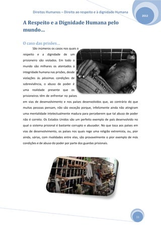 Direitos Humanos – Direito ao respeito e à dignidade Humana
                                                                                      2012

A Respeito e a Dignidade Humana pelo
mundo…

O caso das prisões…
       São inúmeros os casos nos quais o
respeito   e   a   dignidade   de    um
prisioneiro são violados. Em todo o
mundo são milhares os atentados à
integridade humana nas prisões, desde
violações ás péssimas condições de
sobrevivência, o abuso de poder é
uma   realidade    presente    que   os
prisioneiros têm de enfrentar no países
em vias de desenvolvimento e nos países desenvolvidos que, ao contrário do que
muitas pessoas pensam, não são exceção porque, infelizmente ainda não atingiram
uma mentalidade intelectualmente madura para perceberem que tal abuso de poder
não é correto. Os Estados Unidos são um perfeito exemplo de país desenvolvido no
qual o sistema prisional é bastante corrupto e abusador. No que toca aos países em
vias de desenvolvimento, os países nos quais rege uma religião extremista, ou, pior
ainda, várias, com rivalidades entre elas, são provavelmente o pior exemplo de más
condições e de abuso do poder por parte dos guardas prisionais.




                                                                                 11
 