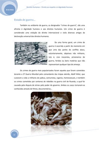 Direitos Humanos – Direito ao respeito e à dignidade Humana
30 de Maio




             Estado de guerra…
                    Também no ambiente de guerra, os designados “crimes de guerra”, são uma
             afronta à dignidade humana e aos direitos humanos. Um crime de guerra é
             considerado uma violação do direito internacional e viola diversos artigos da
             declaração universal dos direitos humanos.


                                                               De uma forma geral, um crime de
                                                       guerra é ocorrido a partir do momento em
                                                       que uma das partes do conflito ataca,
                                                       voluntariamente, objetivos não militares,
                                                       isto é, civis inocentes, prisioneiros de
                                                       guerra, feridos ou bens matérias que não
                                                       representam qualquer tipo de ameaça.


                    Os crimes de guerra mais popularizados foram aqueles que foram cometidos
             durante a 2ª Guerra Mundial pelo comandante das tropas alemãs, Adolf Hitler, que
             custaram a vida a milhares de judeus, comunistas, ciganos, homossexuais, e também
             os crimes cometidos por centenas de rebeldes na guerra civil de Ruanda, a qual foi
             causada pela disputa de etnias pelo poder do governo. Ambos os casos tornaram-se
             conhecidos através de filmes, documentários…




         12
 