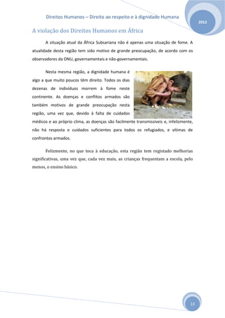 Direitos Humanos – Direito ao respeito e à dignidade Humana
                                                                                        2012

A violação dos Direitos Humanos em África
       A situação atual da África Subsariana não é apenas uma situação de fome. A
atualidade desta região tem sido motivo de grande preocupação, de acordo com os
observadores da ONU, governamentais e não-governamentais.

       Nesta mesma região, a dignidade humana é
algo a que muito poucos têm direito. Todos os dias
dezenas de indivíduos morrem à fome neste
continente. As doenças e conflitos armados são
também motivos de grande preocupação nesta
região, uma vez que, devido à falta de cuidados
médicos e ao próprio clima, as doenças são facilmente transmissíveis e, infelizmente,
não há resposta e cuidados suficientes para todos os refugiados, e vítimas de
confrontos armados.

       Felizmente, no que toca à educação, esta região tem registado melhorias
significativas, uma vez que, cada vez mais, as crianças frequentam a escola, pelo
menos, o ensino básico.




                                                                                   13
 