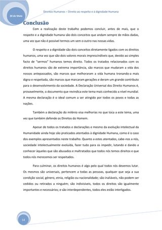 Direitos Humanos – Direito ao respeito e à dignidade Humana
30 de Maio

             Conclusão
                    Com a realização deste trabalho podemos concluir, antes de mais, que o
             respeito e a dignidade humana são dois conceitos que andam sempre de mãos dadas,
             uma vez que não é possível termos um sem o outro nas nossas vidas.

                    O respeito e a dignidade são dois conceitos diretamente ligados com os direitos
             humanos, uma vez que são dois valores morais imprescindíveis que, devido ao simples
             facto de “sermos” humanos temos direito. Todos os tratados relacionados com os
             direitos humanos são de extrema importância, são marcos que mudaram a vida dos
             nossos antepassados, são marcos que melhoraram a vida humana tronando-a mais
             digna e respeitada, são marcos que marcaram gerações e deram um grande contributo
             para o desenvolvimento da sociedade. A Declaração Universal dos Direito Humanos é,
             provavelmente, o documento que revindica este tema mais conhecido a nível mundial.
             A mesma declaração é o ideal comum a ser atingido por todos os povos e todas as
             nações.

                    Também a declaração do milénio visa melhorias no que toca a este tema, uma
             vez que também defende os Direitos do Homem.

                    Apesar de todos os tratados e declarações e mesmo da evolução intelectual da
             Humanidade ainda hoje são praticados atentados à dignidade Humana, como é o caso
             dos exemplos apresentados neste trabalho. Quanto a estes atentados, cabe-nos a nós,
             sociedade intelectualmente evoluída, fazer tudo para os impedir, lutando e dando a
             conhecer àqueles que são abusados e maltratados que todos nós temos direitos e que
             todos nós merecemos ser respeitados.

                    Para culminar, os direitos humanos é algo pelo qual todos nós devemos lutar.
             Os mesmos são universais, pertencem a todas as pessoas, qualquer que seja a sua
             condição social, género, etnia, religião ou nacionalidade; são inaliáveis, não podem ser
             cedidos ou retirados a ninguém; são indivisíveis, todos os direitos são igualmente
             importantes e necessários; e são interdependentes, todos eles estão interligados.




         14
 