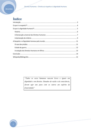Direitos Humanos – Direito ao respeito e à dignidade Humana
30 de Maio




             Índice
             Introdução ..................................................................................................................................... 3
             O que é o respeito?? ..................................................................................................................... 4
             O que é a dignidade humana??..................................................................................................... 5
                 História ...................................................................................................................................... 6
                 A Declaração universal dos Direitos Humanos ......................................................................... 7
                 A declaração do milénio ............................................................................................................ 9
             A Respeito e a Dignidade Humana pelo mundo… ....................................................................... 11
                 O caso das prisões… ................................................................................................................ 11
                 Estado de guerra… .................................................................................................................. 12
                 A violação dos Direitos Humanos em África ........................................................................... 13
             Conclusão .................................................................................................................................... 14
             Wikipedia/Bibliografia................................................................................................................. 15




                                       “Todos os seres humanos nascem livres e iguais em
                                       dignidade e em direitos. Dotados de razão e de consciência,
                                       devem agir uns para com os outros em espírito de
                                       fraternidade”




             2
 