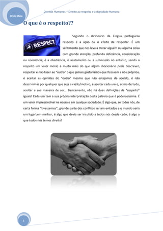 Direitos Humanos – Direito ao respeito e à dignidade Humana
30 de Maio

             O que é o respeito??

                                                  Segundo o dicionário da Língua portuguesa
                                            respeito é a ação ou o efeito de respeitar. É um
                                            sentimento que nos leva a tratar alguém ou alguma coisa
                                            com grande atenção, profunda deferência, consideração
             ou reverência; é a obediência, o acatamento ou a submissão no entanto, sendo o
             respeito um valor moral, é muito mais do que algum diocionário pode descrever,
             respeitar é não fazer ao “outro” o que jamais gostaríamos que fizessem a nós próprios,
             é aceitar as opiniões do “outro” mesmo que não estejamos de acordo, é não
             descriminar por qualquer que seja a razão/motivo, é aceitar cada um e, acima de tudo,
             aceitar a sua maneira de ser… Basicamente, não há duas definições de “respeito”
             iguais! Cada um tem a sua própria interpretação desta palavra que é poderosissíma. É
             um valor imprescindivel na nossa e em qualque sociedade. É algo que, se todos nós, de
             certa forma “tivessemos”, grande parte dos conflitos seriam evitados e o mundo sería
             um lugarbem melhor; é algo que devia ser incutido a todos nós desde cedo; é algo a
             que todos nós temos direito!




             4
 
