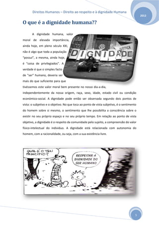 Direitos Humanos – Direito ao respeito e à dignidade Humana
                                                                                           2012

O que é a dignidade humana??

       A dignidade humana, valor
moral de elevada importância,
ainda hoje, em pleno século XXI,
não é algo que toda a população
“possui”, a mesma, ainda hoje,
é “coisa de privilegiados”. A
verdade é que o simples facto
de "ser" humano, deveria ser
mais do que suficiente para que
tivéssemos este valor moral bem presente no nosso dia-a-dia,
independentemente da nossa origem, raça, sexo, idade, estado civil ou condição
económico-social. A dignidade pode então ser observada segundo dois pontos de
vista: o subjetivo e o objetivo. No que toca ao ponto de vista subjetivo, é o sentimento
do homem sobre si mesmo, o sentimento que lhe possibilita a consciência sobre o
existir no seu próprio espaço e no seu próprio tempo. Em relação ao ponto de vista
objetivo, a dignidade é o respeito da comunidade pelo sujeito, a compreensão do valor
físico-intelectual do individuo. A dignidade está relacionada com autonomia do
homem, com a racionalidade, ou seja, com a sua existência livre.




                                                                                       5
 