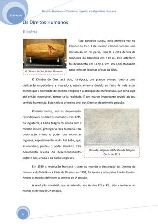 Direitos Humanos – Direito ao respeito e à dignidade Humana
30 de Maio

             Os Direitos Humanos
             História
                                                              Este conceito surgiu, pela primeira vez no
                                                       Cilindro de Ciro. Este mesmo cilindro contém uma
                                                       declaração do rei persa, Ciro II, escrita depois da
                                                       conquista da Babilônia em 539 aC. Este artefacto
                                                       foi descoberto em 1879 e, em 1971, foi traduzido

                 O Cilindro de Ciro, British Museum.
                                                       para todos os idiomas oficias da ONU.


                       O Cilindro de Ciro terá sido, na época, um grande avanço rumo a uma
             civilização respeitadora e inovadora, essencialmente devido ao facto de nele estar
             escrito que a liberdade de escolha religiosa e a abolição da escravatura, que seria algo
             até então impensável, tornar-se-ia realidade. É um marco importante devido ao seu
             sentido humanista. Este seria o primeiro sinal dos Direitos de primeira geração.

                       Posteriormente, outros documentos
             revindicavam os direitos humanos. Em 1215,
             na Inglaterra, a Carta Magna foi criada com o
             mesmo intuito, proteger a raça humana. Esta
             declaração limitou o poder dos monarcas
             Ingleses, especialmente o do Rei João, que,
             assinando-o, perdeu o poder absoluto. Este
                                                                      Uma das cópias certificadas da Magna
             documento resulta do desentendimentos
                                                                                Carta de 1215
             entre o Rei, o Papa e os barões ingleses.

                       Em 1789 a revolução francesa trouxe ao mundo a Declaração dos Direitos do
             Homem e do Cidadão e a Carta de Direitos, em 1791, foi levada a cabo pelos Estados Unidos.
             Ambos os tratados definiram os direitos de 1ª geração.

                       A revolução industrial, que se estendeu aos séculos XIX e XX, deu a conhecer ao
             mundo os direitos de 2ª geração.




             6
 