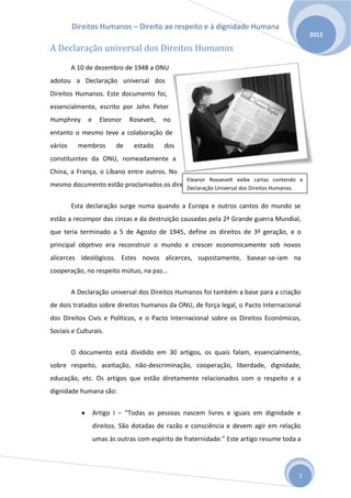 Direitos Humanos – Direito ao respeito e à dignidade Humana
                                                                                              2012

A Declaração universal dos Direitos Humanos
         A 10 de dezembro de 1948 a ONU
adotou a Declaração universal dos
Direitos Humanos. Este documento foi,
essencialmente, escrito por John Peter
Humphrey      e     Eleonor    Rosevelt,   no
entanto o mesmo teve a colaboração de
vários     membros        de    estado     dos
constituintes da ONU, nomeadamente a
China, a França, o Líbano entre outros. No
                                                  Eleanor Roosevelt exibe cartaz contendo a
mesmo documento estão proclamados os direitos básicos humanos. Direitos Humanos.
                                           Declaração Universal dos


         Esta declaração surge numa quando a Europa e outros cantos do mundo se
estão a recompor das cinzas e da destruição causadas pela 2ª Grande guerra Mundial,
que teria terminado a 5 de Agosto de 1945, define os direitos de 3ª geração, e o
principal objetivo era reconstruir o mundo e crescer economicamente sob novos
alicerces ideológicos. Estes novos alicerces, supostamente, basear-se-iam na
cooperação, no respeito mútuo, na paz…


         A Declaração universal dos Direitos Humanos foi também a base para a criação
de dois tratados sobre direitos humanos da ONU, de força legal, o Pacto Internacional
dos Direitos Civis e Políticos, e o Pacto Internacional sobre os Direitos Económicos,
Sociais e Culturais.


         O documento está dividido em 30 artigos, os quais falam, essencialmente,
sobre respeito, aceitação, não-descriminação, cooperação, liberdade, dignidade,
educação, etc. Os artigos que estão diretamente relacionados com o respeito e a
dignidade humana são:


                  Artigo I – “Todas as pessoas nascem livres e iguais em dignidade e
                  direitos. São dotadas de razão e consciência e devem agir em relação
                  umas às outras com espírito de fraternidade.” Este artigo resume toda a




                                                                                         7
 