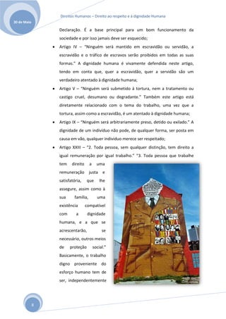 Direitos Humanos – Direito ao respeito e à dignidade Humana
30 de Maio

                 Declaração. É a base principal para um bom funcionamento da
                 sociedade e por isso jamais deve ser esquecido;
                 Artigo IV – “Ninguém será mantido em escravidão ou servidão, a
                 escravidão e o tráfico de escravos serão proibidos em todas as suas
                 formas.” A dignidade humana é vivamente defendida neste artigo,
                 tendo em conta que, quer a escravidão, quer a servidão são um
                 verdadeiro atentado à dignidade humana;
                 Artigo V – “Ninguém será submetido à tortura, nem a tratamento ou
                 castigo cruel, desumano ou degradante.” Também este artigo está
                 diretamente relacionado com o tema do trabalho, uma vez que a
                 tortura, assim como a escravidão, é um atentado à dignidade humana;
                 Artigo IX – “Ninguém será arbitrariamente preso, detido ou exilado.” A
                 dignidade de um indivíduo não pode, de qualquer forma, ser posta em
                 causa em vão, qualquer individuo merece ser respeitado;
                 Artigo XXIII – “2. Toda pessoa, sem qualquer distinção, tem direito a
                 igual remuneração por igual trabalho.” “3. Toda pessoa que trabalhe
                 tem    direito      a     uma
                 remuneração         justa     e
                 satisfatória,    que        lhe
                 assegure, assim como à
                 sua      família,         uma
                 existência       compatível
                 com      a        dignidade
                 humana, e a que se
                 acrescentarão,               se
                 necessário, outros meios
                 de    proteção          social.”
                 Basicamente, o trabalho
                 digno proveniente do
                 esforço humano tem de
                 ser, independentemente




             8
 