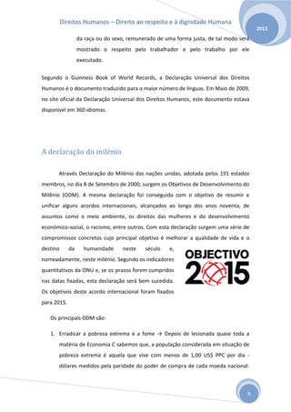 Direitos Humanos – Direito ao respeito e à dignidade Humana
                                                                                        2012
                  da raça ou do sexo, remunerado de uma forma justa, de tal modo será
                  mostrado o respeito pelo trabalhador e pelo trabalho por ele
                  executado.


Segundo o Guinness Book of World Records, a Declaração Universal dos Direitos
Humanos é o documento traduzido para o maior número de línguas. Em Maio de 2009,
no síte oficial da Declaração Universal dos Direitos Humanos, este documento estava
disponível em 360 idiomas.




A declaração do milénio

      Através Declaração do Milénio das nações unidas, adotada pelos 191 estados
membros, no dia 8 de Setembro de 2000, surgem os Objetivos de Desenvolvimento do
Milênio (ODM). A mesma declaração foi conseguida com o objetivo de resumir e
unificar alguns acordos internacionais, alcançados ao longo dos anos noventa, de
assuntos como o meio ambiente, os direitos das mulheres e do desenvolvimento
económico-social, o racismo, entre outros. Com esta declaração surgem uma série de
compromissos concretos cujo principal objetivo é melhorar a qualidade de vida e o
destino      da     humanidade     neste    século    e,
nomeadamente, neste milénio. Segundo os indicadores
quantitativos da ONU e, se os prazos forem cumpridos
nas datas fixadas, esta declaração será bem sucedida.
Os objetivos deste acordo internacional foram fixados
para 2015.

   Os principais ODM são:

   1. Erradicar a pobreza extrema e a fome → Depois de lecionada quase toda a
       matéria de Economia C sabemos que, a população considerada em situação de
       pobreza extrema é aquela que vive com menos de 1,00 US$ PPC por dia -
       dólares medidos pela paridade do poder de compra de cada moeda nacional.



                                                                                    9
 