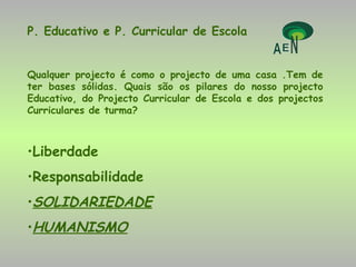 P. Educativo e P. Curricular de Escola Qualquer projecto é como o projecto de uma casa .Tem de ter bases sólidas. Quais são os pilares do nosso projecto Educativo, do Projecto Curricular de Escola e dos projectos Curriculares de turma? Liberdade  Responsabilidade SOLIDARIEDADE HUMANISMO 