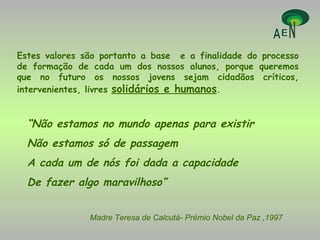 Estes valores são portanto a base  e a finalidade do processo de formação de cada um dos nossos alunos, porque queremos que no futuro os nossos jovens sejam cidadãos críticos, intervenientes, livres  solidários e humanos . “ Não estamos no mundo apenas para existir Não estamos só de passagem A cada um de nós foi dada a capacidade  De fazer algo maravilhoso” Madre Teresa de Calcutá- Prémio Nobel da Paz ,1997 