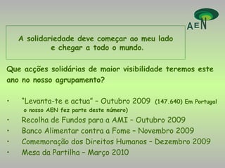 Que acções solidárias de maior visibilidade teremos este ano no nosso agrupamento? “ Levanta-te e actua” – Outubro 2009  (147.640) Em Portugal o nosso AEN fez parte deste número) Recolha de Fundos para a AMI – Outubro 2009 Banco Alimentar contra a Fome – Novembro 2009 Comemoração dos Direitos Humanos – Dezembro 2009 Mesa da Partilha – Março 2010 A solidariedade deve começar ao meu lado e chegar a todo o mundo . 