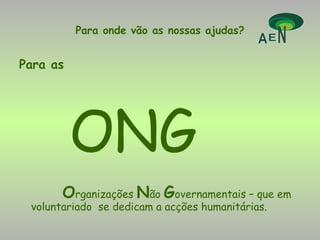 Para onde vão as nossas ajudas? Para as   ONG O rganizações  N ão  G overnamentais – que em voluntariado  se dedicam a acções humanitárias. 