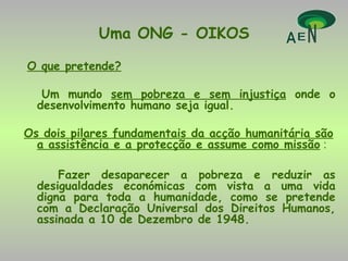 Uma ONG - OIKOS O que pretende? Um mundo  sem pobreza e sem injustiça  onde o desenvolvimento humano seja igual. Os dois pilares fundamentais da acção humanitária são a assistência e a protecção e assume como missão  : Fazer desaparecer a pobreza e reduzir as desigualdades económicas com vista a uma vida digna para toda a humanidade, como se pretende com a Declaração Universal dos Direitos Humanos, assinada a 10 de Dezembro de 1948. 