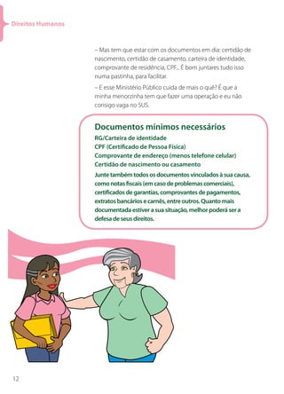 Direitos Humanos


                   – Mas tem que estar com os documentos em dia: certidão de
                   nascimento, certidão de casamento, carteira de identidade,
                   comprovante de residência, CPF... É bom juntares tudo isso
                   numa pastinha, para facilitar.
                   – E esse Ministério Público cuida de mais o quê? É que a
                   minha menorzinha tem que fazer uma operação e eu não
                   consigo vaga no SUS.


                   Documentos mínimos necessários
                   RG/Carteira de identidade
                   CPF (Certificado de Pessoa Física)
                   Comprovante de endereço (menos telefone celular)
                   Certidão de nascimento ou casamento
                   Junte também todos os documentos vinculados à sua causa,
                   como notas fiscais (em caso de problemas comerciais),
                   certificados de garantias, comprovantes de pagamentos,
                   extratos bancários e carnês, entre outros. Quanto mais
                   documentada estiver a sua situação, melhor poderá ser a
                   defesa de seus direitos.




12
 